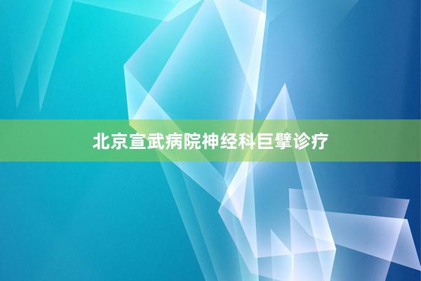 北京宣武病院神经科巨擘诊疗